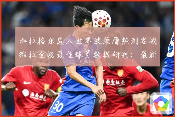 加拉格尔轰入世界波荣膺热刺客战维拉全场最佳球员数据研判：最新赛事动态与深度分析