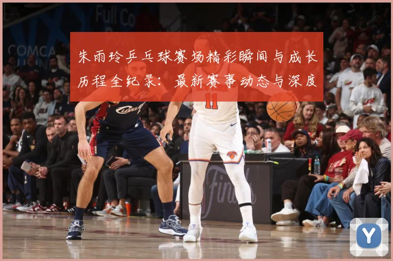 朱雨玲乒乓球赛场精彩瞬间与成长历程全纪录：最新赛事动态与深度分析