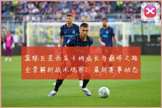 篮球巨星西亚卡姆成长与巅峰之路全景解析战术观察：最新赛事动态与深度分析