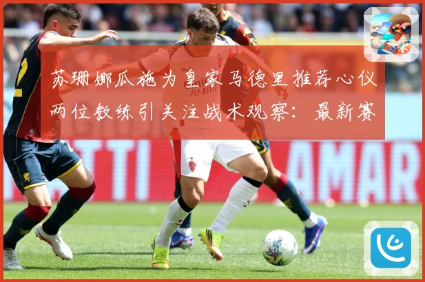 苏珊娜瓜施为皇家马德里推荐心仪两位教练引关注战术观察：最新赛事动态与深度分析