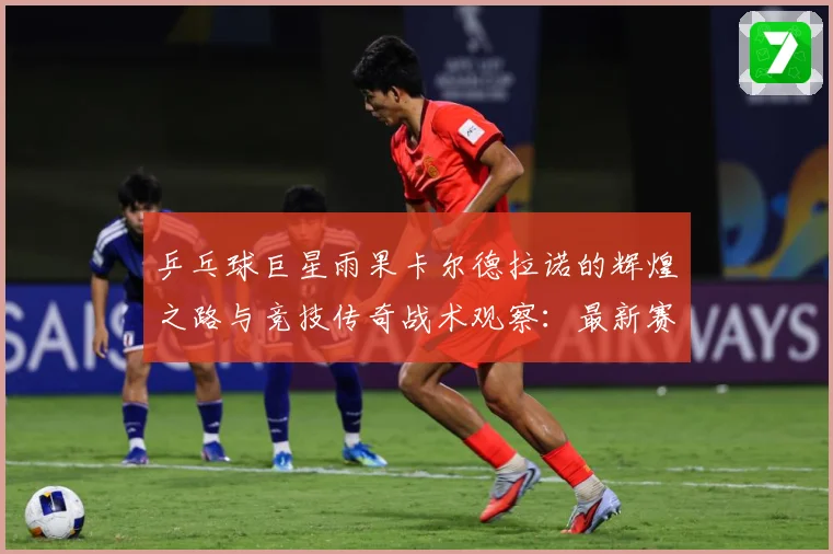 乒乓球巨星雨果卡尔德拉诺的辉煌之路与竞技传奇战术观察：最新赛事动态与深度分析
