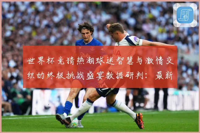 世界杯竞猜热潮球迷智慧与激情交织的终极挑战盛宴数据研判：最新赛事动态与深度分析