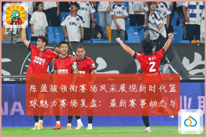 陈盈骏领衔赛场风采展现新时代篮球魅力赛场复盘：最新赛事动态与深度分析