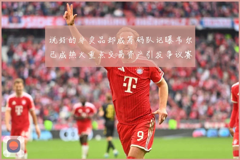 说好的非卖品却成筹码队记曝韦尔已成热火重点交易资产引发争议赛场复盘：最新赛事动态与深度分析