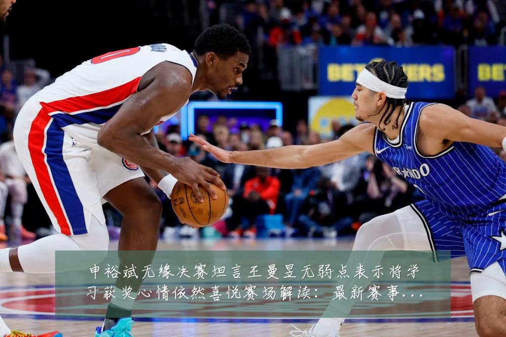 申裕斌无缘决赛坦言王曼昱无弱点表示将学习获奖心情依然喜悦赛场解读:最新赛事动态与深度分析